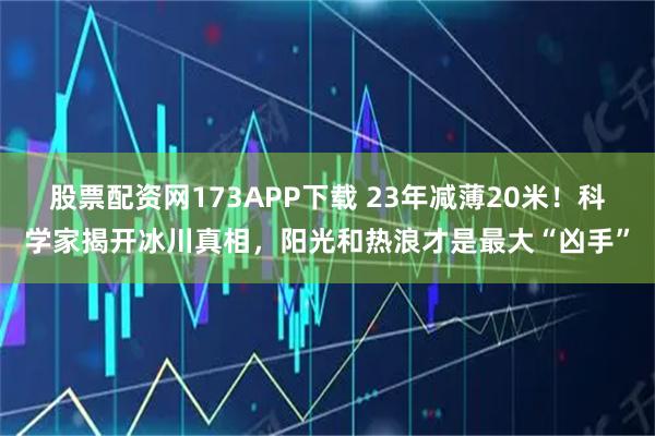 股票配资网173APP下载 23年减薄20米！科学家揭开冰川真相，阳光和热浪才是最大“凶手”