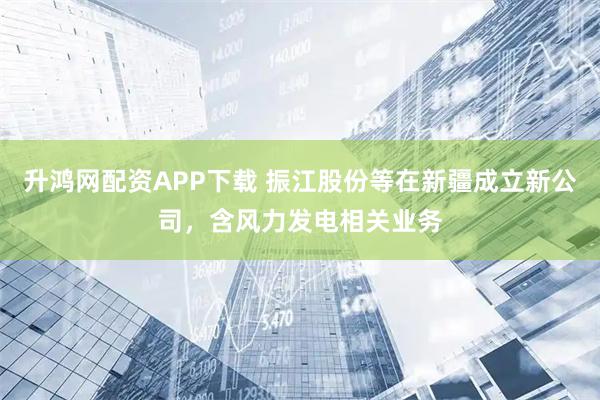 升鸿网配资APP下载 振江股份等在新疆成立新公司，含风力发电相关业务
