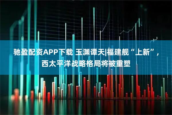 驰盈配资APP下载 玉渊谭天|福建舰“上新”，西太平洋战略格局将被重塑