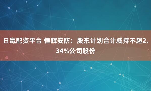 日赢配资平台 恒辉安防：股东计划合计减持不超2.34%公司股份