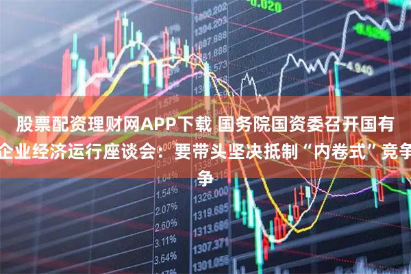 股票配资理财网APP下载 国务院国资委召开国有企业经济运行座谈会：要带头坚决抵制“内卷式”竞争