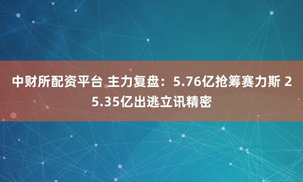 中财所配资平台 主力复盘：5.76亿抢筹赛力斯 25.35亿出逃立讯精密