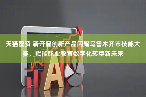 天猫配资 新开普创新产品闪耀乌鲁木齐市技能大赛，赋能职业教育数字化转型新未来
