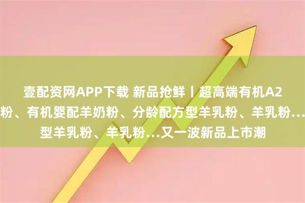 壹配资网APP下载 新品抢鲜丨超高端有机A2婴配粉、高端婴配粉、有机婴配羊奶粉、分龄配方型羊乳粉、羊乳粉…又一波新品上市潮