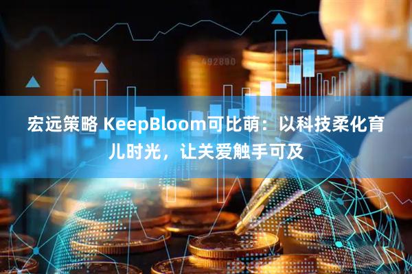 宏远策略 KeepBloom可比萌：以科技柔化育儿时光，让关爱触手可及
