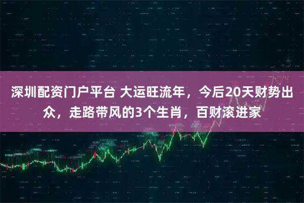 深圳配资门户平台 大运旺流年，今后20天财势出众，走路带风的3个生肖，百财滚进家