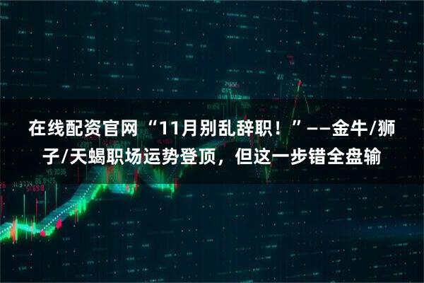 在线配资官网 “11月别乱辞职！”——金牛/狮子/天蝎职场运势登顶，但这一步错全盘输