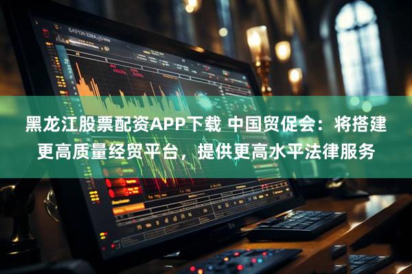 黑龙江股票配资APP下载 中国贸促会：将搭建更高质量经贸平台，提供更高水平法律服务