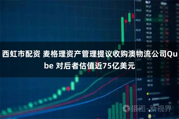 西虹市配资 麦格理资产管理提议收购澳物流公司Qube 对后者估值近75亿美元