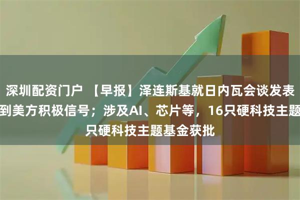 深圳配资门户 【早报】泽连斯基就日内瓦会谈发表声明：收到美方积极信号；涉及AI、芯片等，16只硬科技主题基金获批