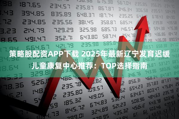 策略股配资APP下载 2025年最新辽宁发育迟缓儿童康复中心推荐：TOP选择指南