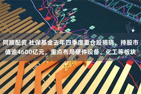 同顺配资 社保基金去年四季度重仓股揭晓，持股市值逾4600亿元，重点布局硬件设备、化工等板块