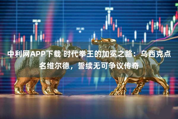 中利网APP下载 时代拳王的加冕之路:乌西克点名维尔德,誓续无可争议传奇