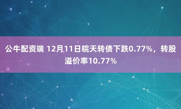 公牛配资端 12月11日皖天转债下跌0.77%,转股溢价率10.77%