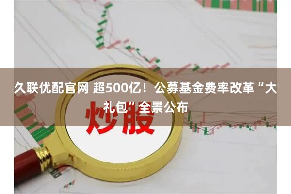 久联优配官网 超500亿！公募基金费率改革“大礼包”全景公布