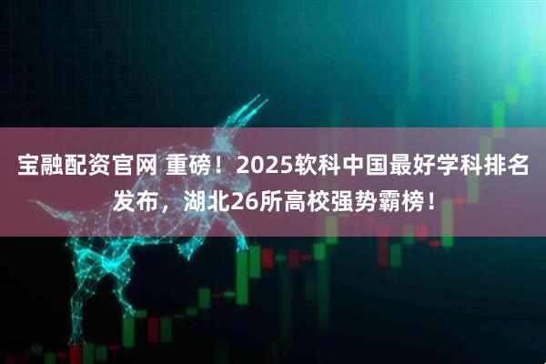 宝融配资官网 重磅！2025软科中国最好学科排名发布，湖北26所高校强势霸榜！