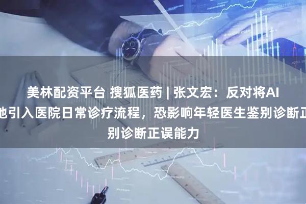 美林配资平台 搜狐医药 | 张文宏：反对将AI系统性地引入医院日常诊疗流程，恐影响年轻医生鉴别诊断正误能力