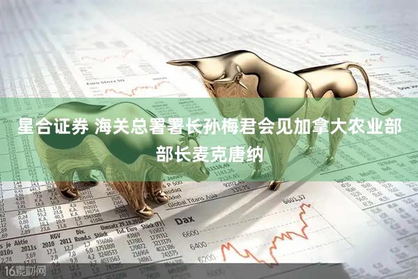 星合证券 海关总署署长孙梅君会见加拿大农业部部长麦克唐纳