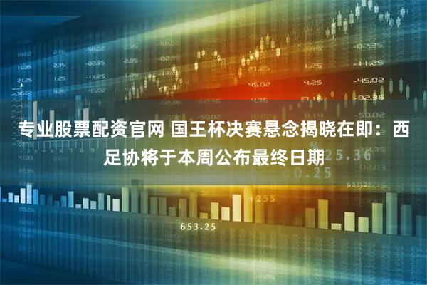 专业股票配资官网 国王杯决赛悬念揭晓在即：西足协将于本周公布最终日期