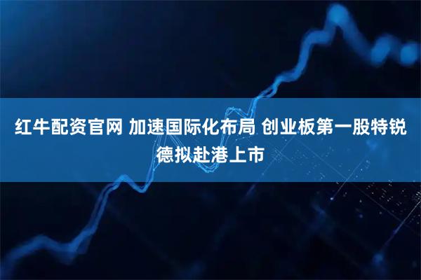 红牛配资官网 加速国际化布局 创业板第一股特锐德拟赴港上市