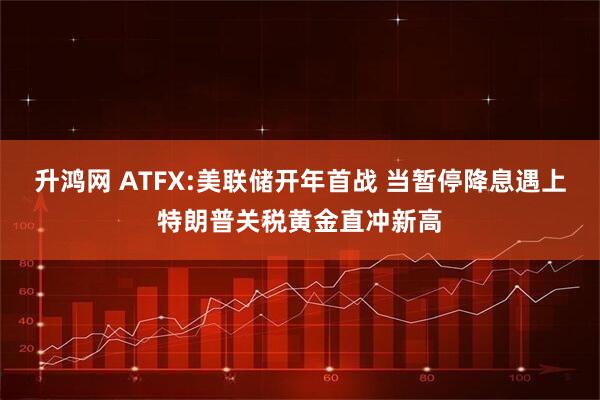 升鸿网 ATFX:美联储开年首战 当暂停降息遇上特朗普关税黄金直冲新高