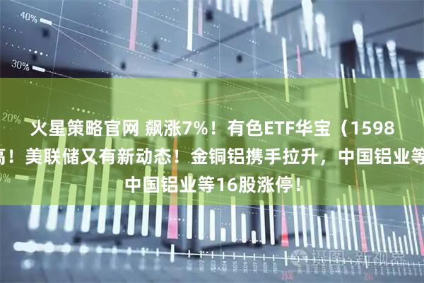 火星策略官网 飙涨7%！有色ETF华宝（159876）创新高！美联储又有新动态！金铜铝携手拉升，中国铝业等16股涨停！