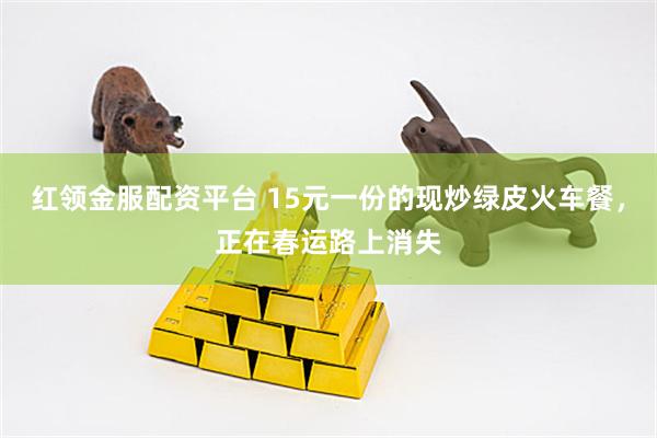 红领金服配资平台 15元一份的现炒绿皮火车餐，正在春运路上消失