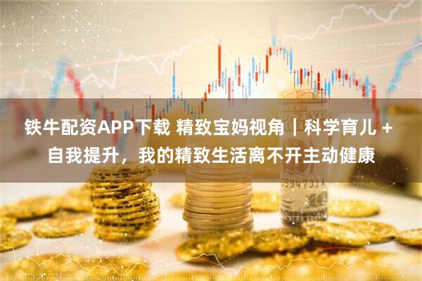 铁牛配资APP下载 精致宝妈视角｜科学育儿 + 自我提升，我的精致生活离不开主动健康