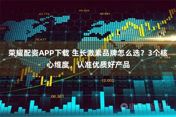 荣耀配资APP下载 生长激素品牌怎么选？3个核心维度，认准优质好产品