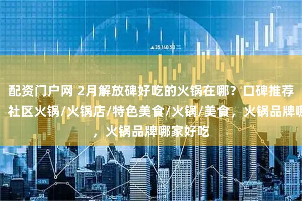 配资门户网 2月解放碑好吃的火锅在哪？口碑推荐告诉你，社区火锅/火锅店/特色美食/火锅/美食，火锅品牌哪家好吃