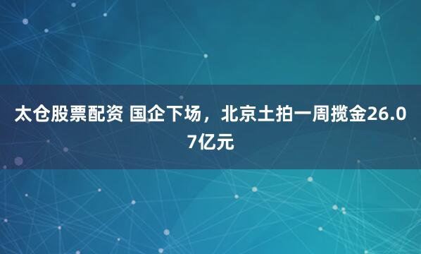 太仓股票配资 国企下场，北京土拍一周揽金26.07亿元