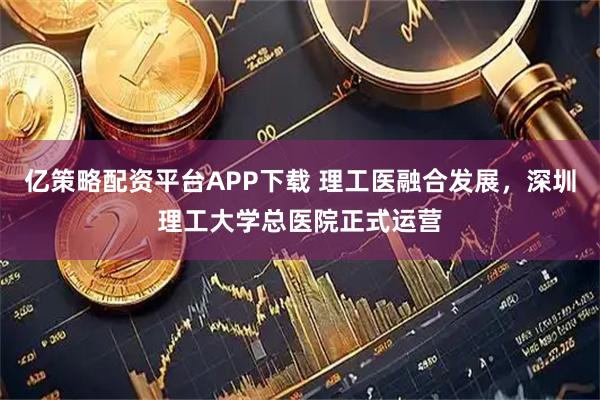 亿策略配资平台APP下载 理工医融合发展，深圳理工大学总医院正式运营