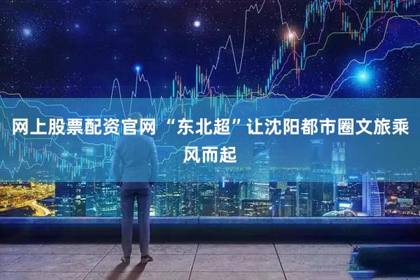 网上股票配资官网 “东北超”让沈阳都市圈文旅乘风而起