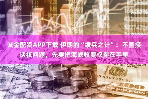 诚金配资APP下载 伊朗的“缓兵之计”:不直接谈核问题,先要把海峡收费权攥在手里