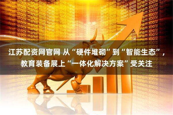 江苏配资网官网 从“硬件堆砌”到“智能生态”，教育装备展上“一体化解决方案”受关注