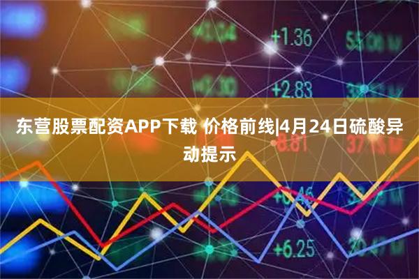 东营股票配资APP下载 价格前线|4月24日硫酸异动提示
